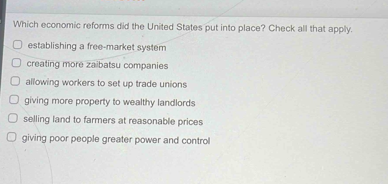 which economic reforms did the united states put into place? check all that apply.\nestablishing a free - market system\ncreating more zaibatsu companies\nallowing workers to set up trade unions\ngiving more property to wealthy landlords\nselling land to farmers at reasonable prices\ngiving poor people greater power and control