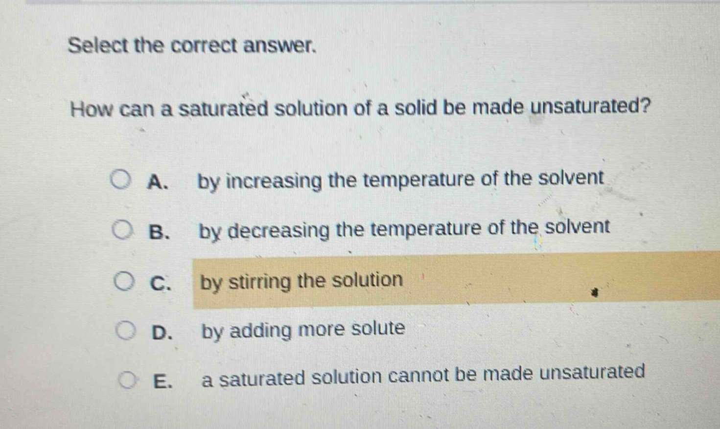 select the correct answer.\nhow can a saturated solution of a solid be made unsaturated?\na. by increasing the temperature of the solvent\nb. by decreasing the temperature of the solvent\nc. by stirring the solution\nd. by adding more solute\ne. a saturated solution cannot be made unsaturated