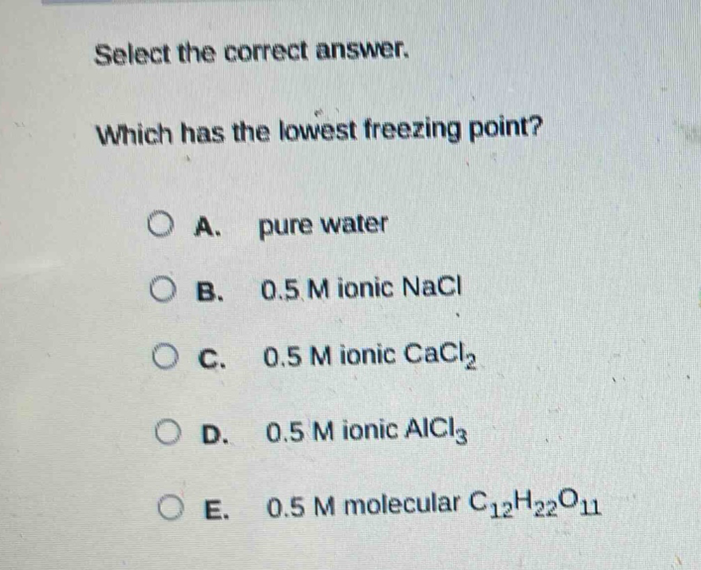select the correct answer. which has the lowest freezing point? a. pure water b. 0.5 m ionic nacl c. 0.5 m ionic cacl₂ d. 0.5 m ionic alcl₃ e. 0.5 m molecular c₁₂h₂₂o₁₁
