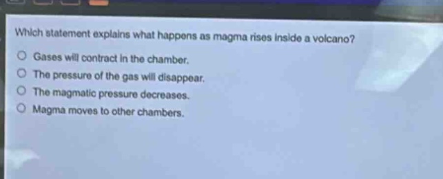 which statement explains what happens as magma rises inside a volcano?\ngases will contract in the chamber.\nthe pressure of the gas will disappear.\nthe magmatic pressure decreases.\nmagma moves to other chambers.