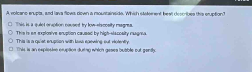 a volcano erupts, and lava flows down a mountainside. which statement best describes this eruption?\nthis is a quiet eruption caused by low - viscosity magma.\nthis is an explosive eruption caused by high - viscosity magma.\nthis is a quiet eruption with lava spewing out violently.\nthis is an explosive eruption during which gases bubble out gently.