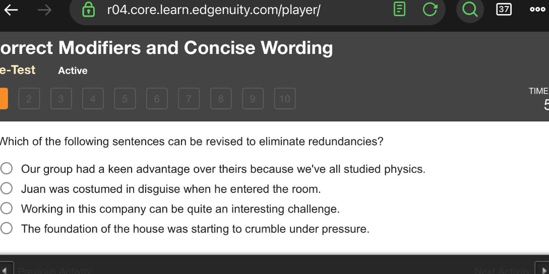 which of the following sentences can be revised to eliminate redundancies?\nour group had a keen advantage over theirs because weve all studied physics.\njuan was costumed in disguise when he entered the room.\nworking in this company can be quite an interesting challenge.\nthe foundation of the house was starting to crumble under pressure.