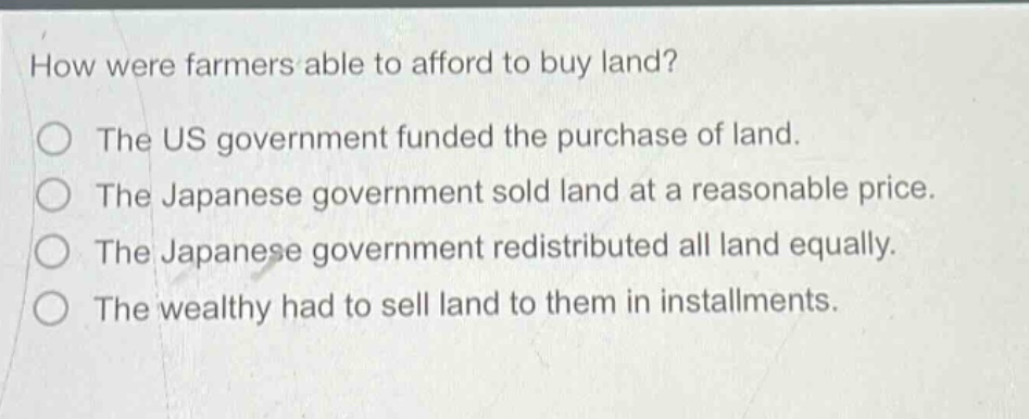 how were farmers able to afford to buy land?\nthe us government funded the purchase of land.\nthe japanese government sold land at a reasonable price.\nthe japanese government redistributed all land equally.\nthe wealthy had to sell land to them in installments.