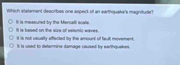 which statement describes one aspect of an earthquakes magnitude?\no it is measured by the mercalli scale.\no it is based on the size of seismic waves.\no it is not usually affected by the amount of fault movement.\no it is used to determine damage caused by earthquakes.