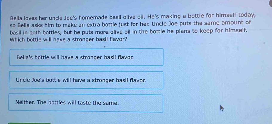 bella loves her uncle joes homemade basil olive oil. hes making a bottle for himself today, so bella asks him to make an extra bottle just for her. uncle joe puts the same amount of basil in both bottles, but he puts more olive oil in the bottle he plans to keep for himself. which bottle will have a stronger basil flavor?\nbellas bottle will have a stronger basil flavor.\nuncle joes bottle will have a stronger basil flavor.\nneither. the bottles will taste the same.