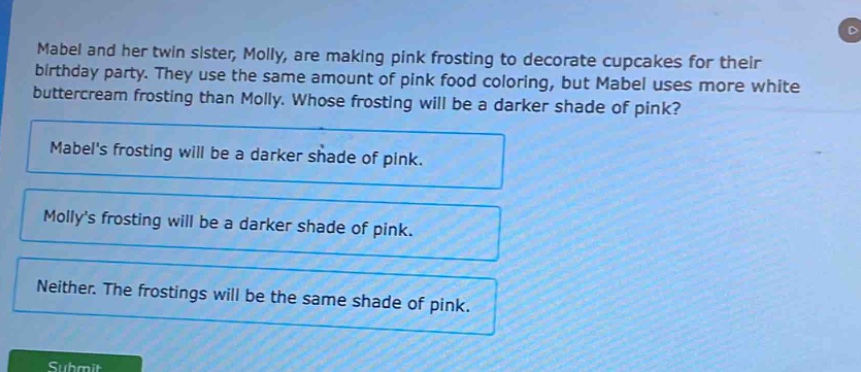 mabel and her twin sister, molly, are making pink frosting to decorate cupcakes for their birthday party. they use the same amount of pink food coloring, but mabel uses more white buttercream frosting than molly. whose frosting will be a darker shade of pink?\nmabels frosting will be a darker shade of pink.\nmollys frosting will be a darker shade of pink.\nneither. the frostings will be the same shade of pink.