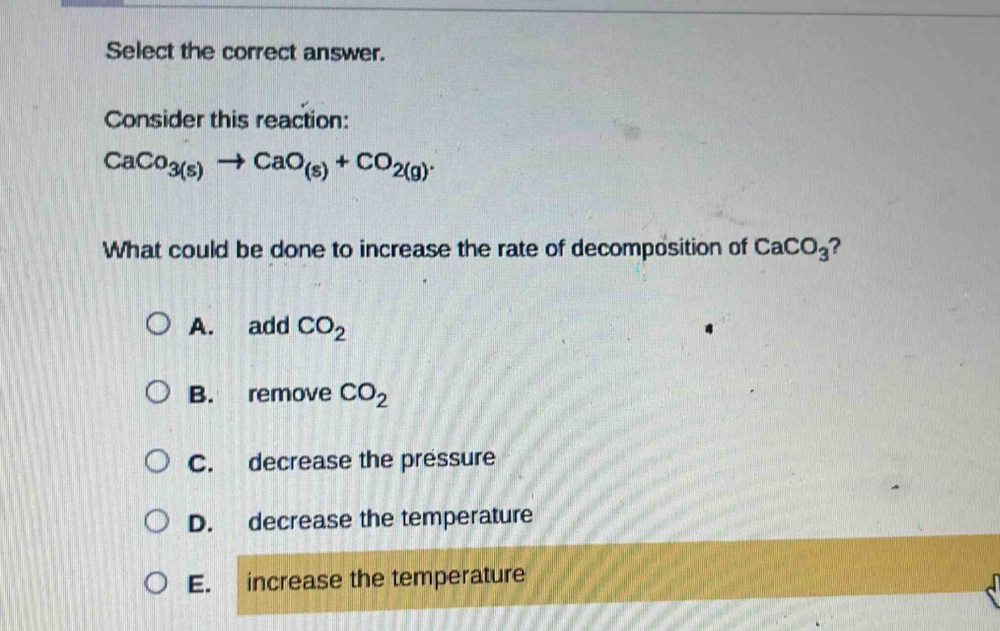 select the correct answer.\nconsider this reaction:\ncaco₃(s) → cao(s) + co₂(g)\nwhat could be done to increase the rate of decomposition of caco₃?\na. add co₂\nb. remove co₂\nc. decrease the pressure\nd. decrease the temperature\ne. increase the temperature