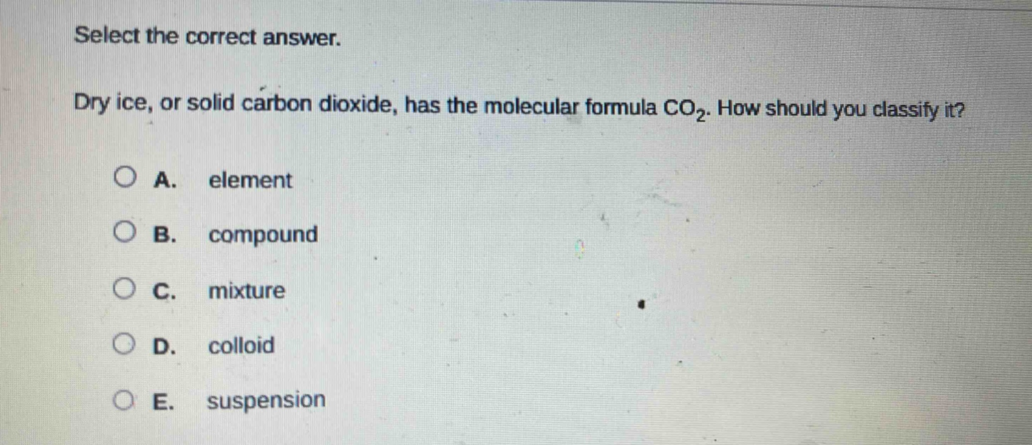 select the correct answer.\ndry ice, or solid carbon dioxide, has the molecular formula co₂. how should you classify it?\na. element\nb. compound\nc. mixture\nd. colloid\ne. suspension