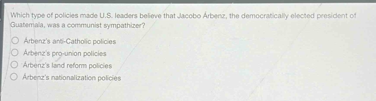 which type of policies made u.s. leaders believe that jacobo árbenz, the democratically elected president of guatemala, was a communist sympathizer?\n○ árbenzs anti - catholic policies\n○ árbenzs pro - union policies\n○ árbenzs land reform policies\n○ árbenzs nationalization policies