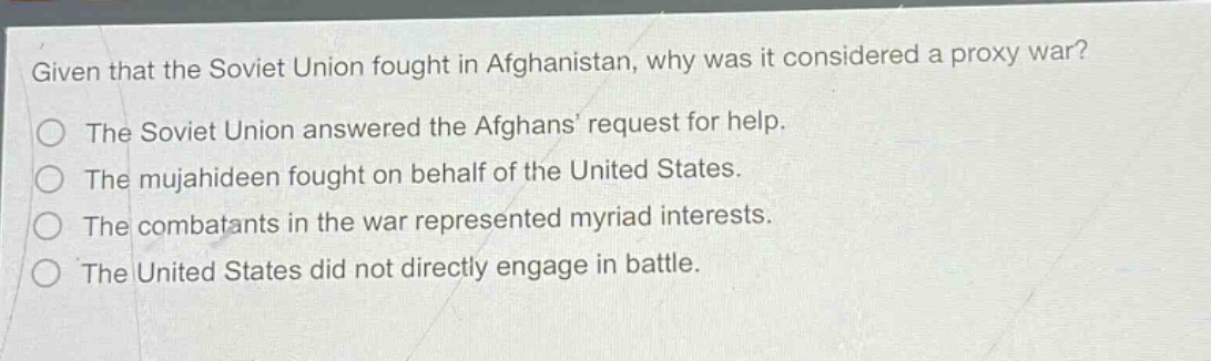 given that the soviet union fought in afghanistan, why was it considered a proxy war?\nthe soviet union answered the afghans request for help.\nthe mujahideen fought on behalf of the united states.\nthe combatants in the war represented myriad interests.\nthe united states did not directly engage in battle.