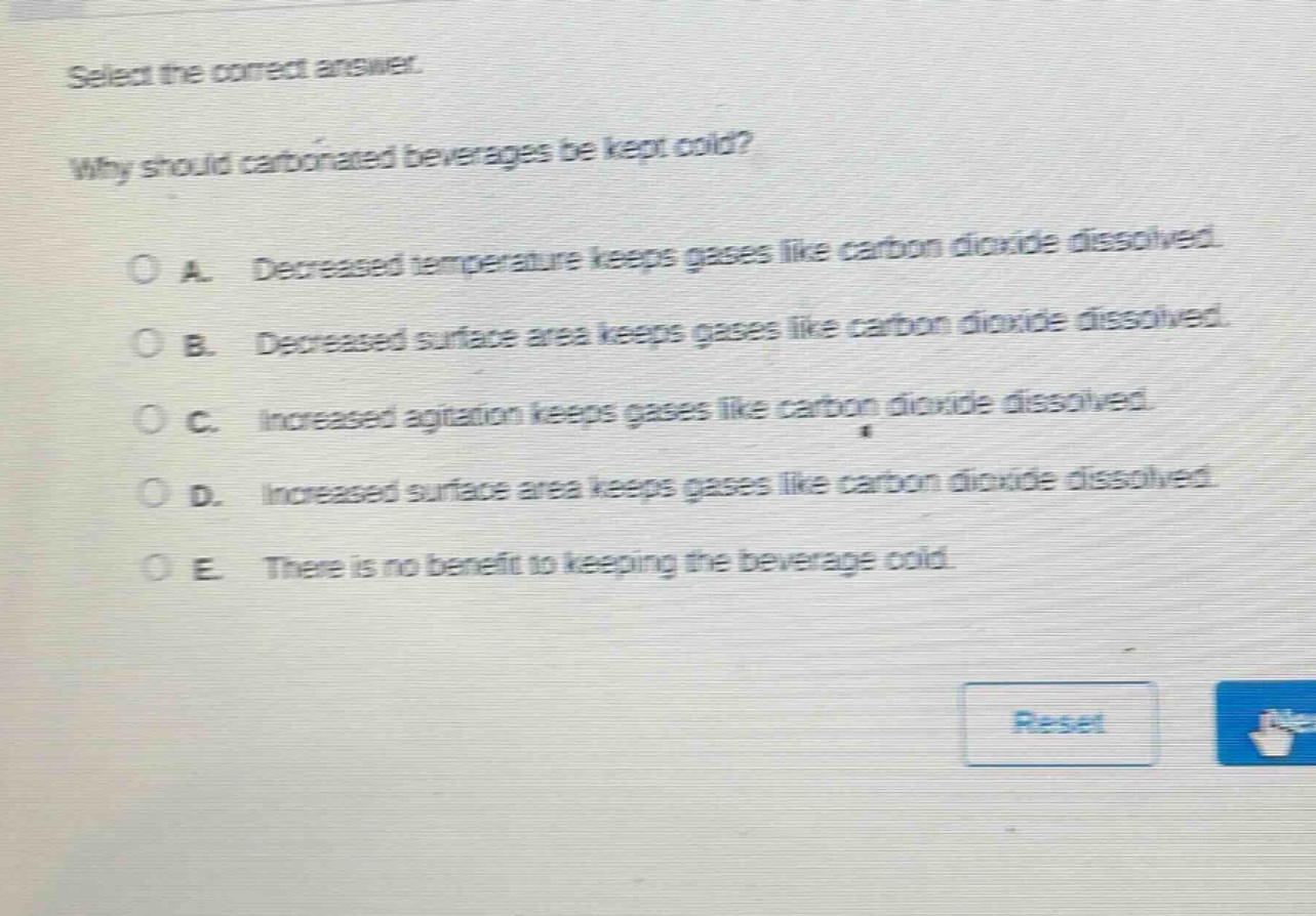 select the correct answer.\nwhy should carbonated beverages be kept cold?\n\na. decreased temperature keeps gases like carbon dioxide dissolved.\nb. decreased surface area keeps gases like carbon dioxide dissolved.\nc. increased agitation keeps gases like carbon dioxide dissolved.\nd. increased surface area keeps gases like carbon dioxide dissolved.\ne. there is no benefit to keeping the beverage cold.