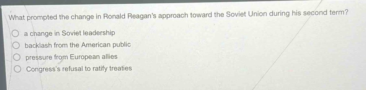 what prompted the change in ronald reagans approach toward the soviet union during his second term?\n○ a change in soviet leadership\n○ backlash from the american public\n○ pressure from european allies\n○ congresss refusal to ratify treaties