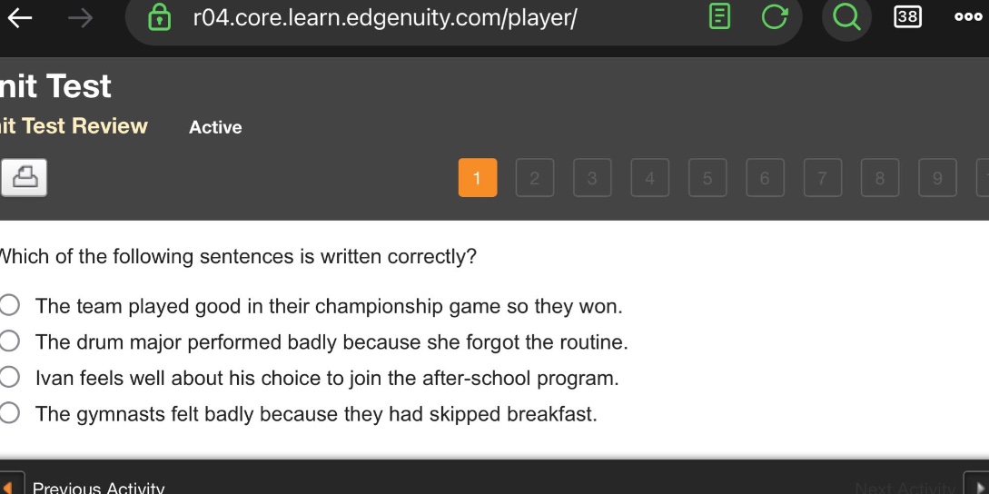 which of the following sentences is written correctly?\nthe team played good in their championship game so they won.\nthe drum major performed badly because she forgot the routine.\nivan feels well about his choice to join the after - school program.\nthe gymnasts felt badly because they had skipped breakfast.