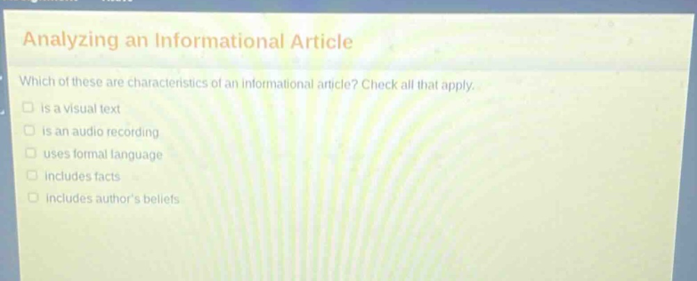 analyzing an informational article\nwhich of these are characteristics of an informational article? check all that apply.\n□ is a visual text\n□ is an audio recording\n□ uses formal language\n□ includes facts\n□ includes authors beliefs