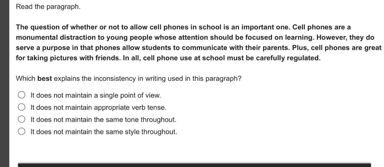 read the paragraph.\nthe question of whether or not to allow cell phones in school is an important one. cell phones are a monumental distraction to young people whose attention should be focused on learning. however, they do serve a purpose in that phones allow students to communicate with their parents. plus, cell phones are great for taking pictures with friends. in all, cell phone use at school must be carefully regulated.\nwhich best explains the inconsistency in writing used in this paragraph?\nit does not maintain a single point of view.\nit does not maintain appropriate verb tense.\nit does not maintain the same tone throughout.\nit does not maintain the same style throughout.
