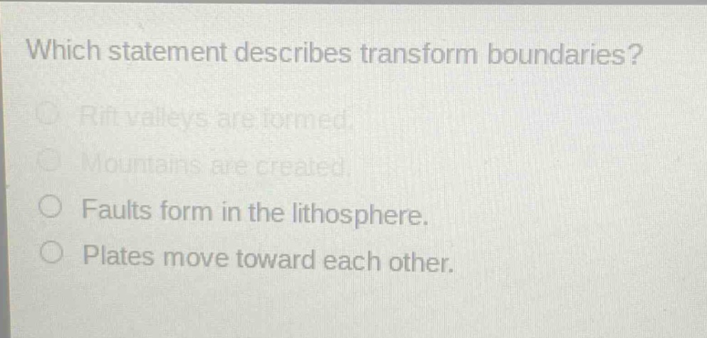 which statement describes transform boundaries?\nrift valleys are formed.\nmountains are created.\nfaults form in the lithosphere.\nplates move toward each other.