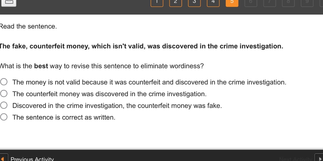 read the sentence.\nthe fake, counterfeit money, which isnt valid, was discovered in the crime investigation.\nwhat is the best way to revise this sentence to eliminate wordiness?\nthe money is not valid because it was counterfeit and discovered in the crime investigation.\nthe counterfeit money was discovered in the crime investigation.\ndiscovered in the crime investigation, the counterfeit money was fake.\nthe sentence is correct as written.