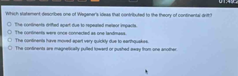 which statement describes one of wegeners ideas that contributed to the theory of continental drift?\nthe continents drifted apart due to repeated meteor impacts.\nthe continents were once connected as one landmass.\nthe continents have moved apart very quickly due to earthquakes.\nthe continents are magnetically pulled toward or pushed away from one another.