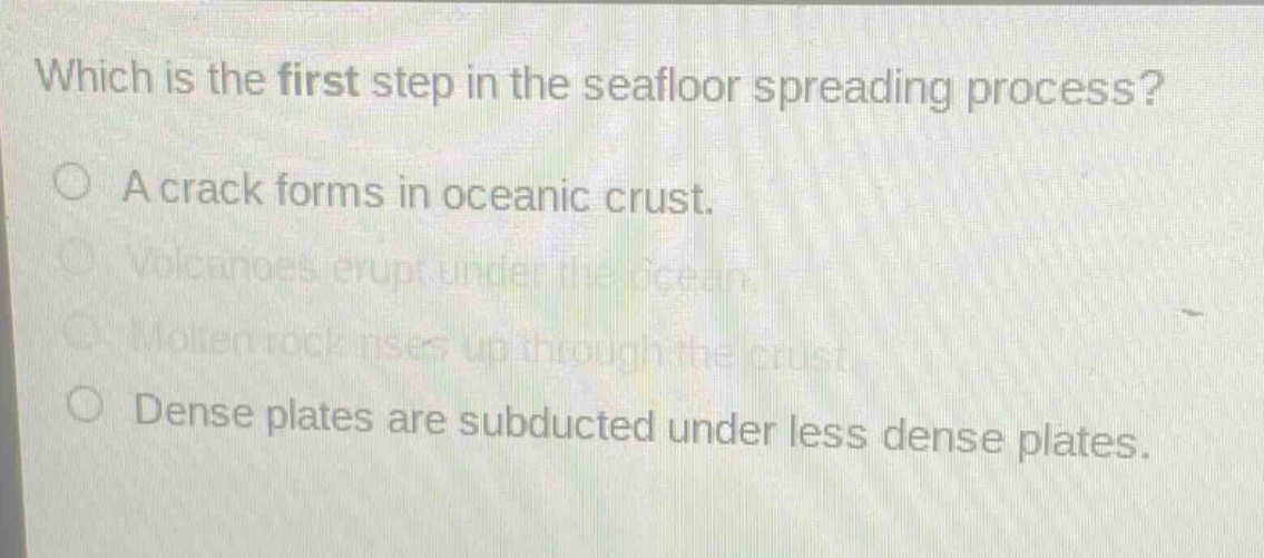 which is the first step in the seafloor spreading process?\na crack forms in oceanic crust.\nvolcanoes erupt under the ocean.\nmolten rock rises up through the crust.\ndense plates are subducted under less dense plates.