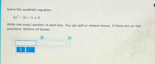 solve the quadratic equation.\n5x² - 2x - 1 = 0\nwrite one exact solution in each box. you can add or remove boxes. if there are no real solutions, remove all boxes.