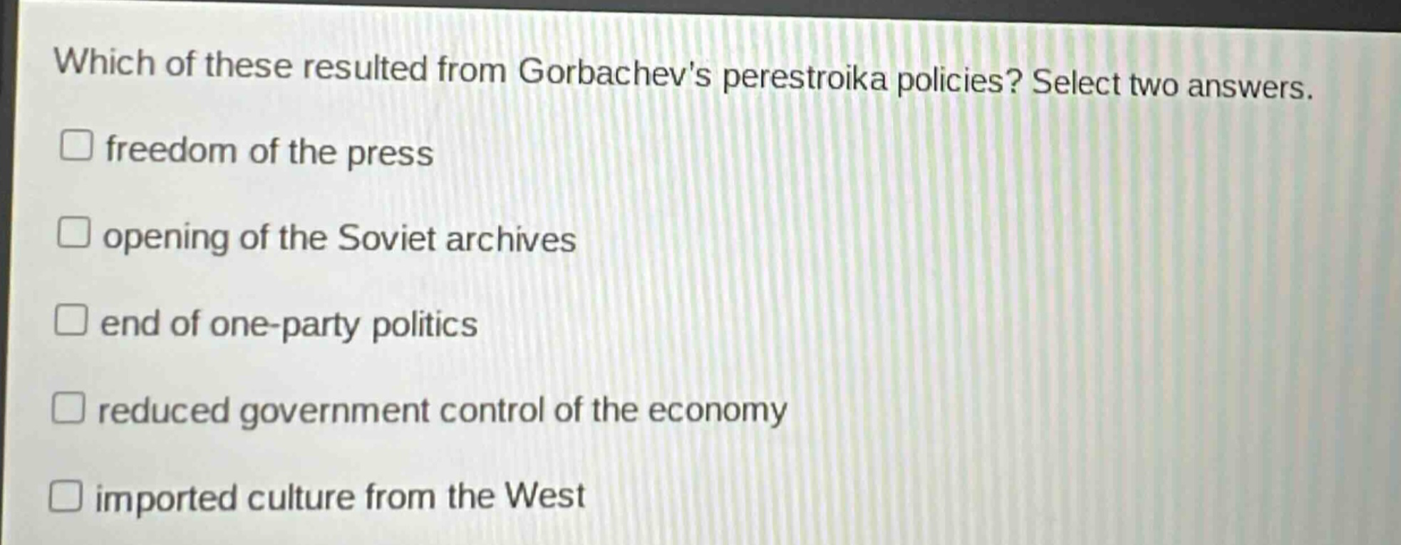 which of these resulted from gorbachevs perestroika policies? select two answers.\nfreedom of the press\nopening of the soviet archives\nend of one - party politics\nreduced government control of the economy\nimported culture from the west