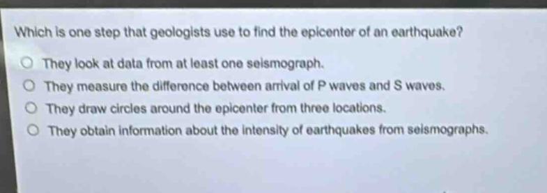 which is one step that geologists use to find the epicenter of an earthquake?\no they look at data from at least one seismograph.\no they measure the difference between arrival of p waves and s waves.\no they draw circles around the epicenter from three locations.\no they obtain information about the intensity of earthquakes from seismographs.