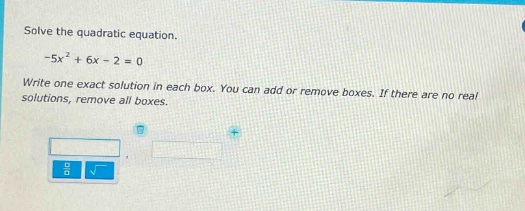 solve the quadratic equation.\n-5x² + 6x - 2 = 0\nwrite one exact solution in each box. you can add or remove boxes. if there are no real solutions, remove all boxes.