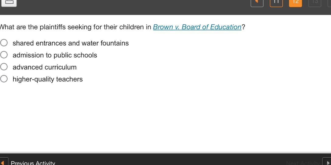 what are the plaintiffs seeking for their children in brown v. board of education?\nshared entrances and water fountains\nadmission to public schools\nadvanced curriculum\nhigher - quality teachers