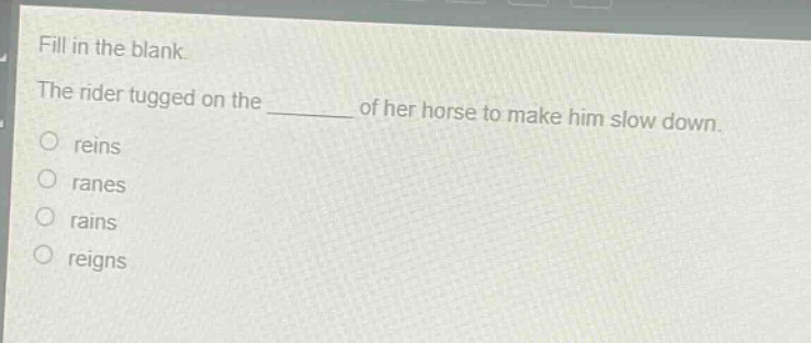fill in the blank.\nthe rider tugged on the ______ of her horse to make him slow down.\n○ reins\n○ ranes\n○ rains\n○ reigns