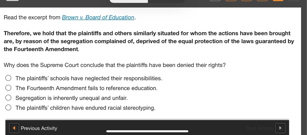 read the excerpt from brown v. board of education.\ntherefore, we hold that the plaintiffs and others similarly situated for whom the actions have been brought are, by reason of the segregation complained of, deprived of the equal protection of the laws guaranteed by the fourteenth amendment.\nwhy does the supreme court conclude that the plaintiffs have been denied their rights?\nthe plaintiffs’ schools have neglected their responsibilities.\nthe fourteenth amendment fails to reference education.\nsegregation is inherently unequal and unfair.\nthe plaintiffs’ children have endured racial stereotyping.