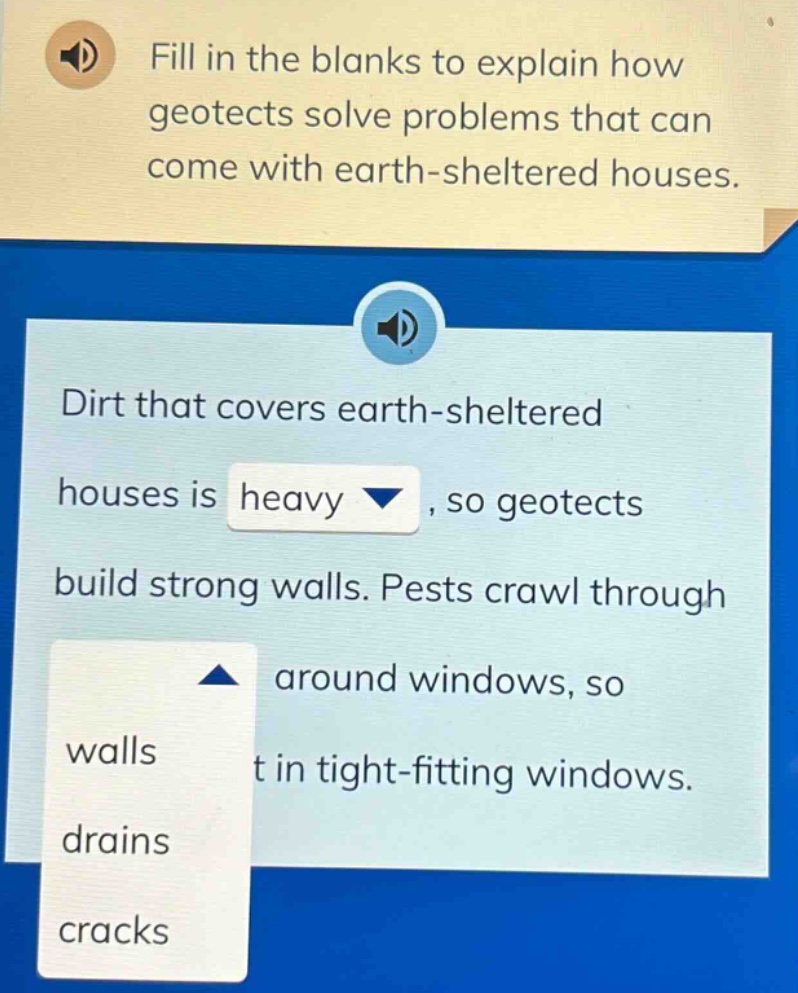 fill in the blanks to explain how geotects solve problems that can come with earth - sheltered houses. dirt that covers earth - sheltered houses is heavy, so geotects build strong walls. pests crawl through around windows, so t in tight - fitting windows. walls drains cracks
