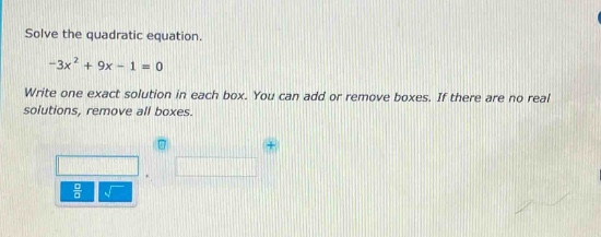 solve the quadratic equation.\n-3x² + 9x - 1 = 0\nwrite one exact solution in each box. you can add or remove boxes. if there are no real solutions, remove all boxes.