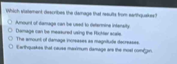 which statement describes the damage that results from earthquakes?\namount of damage can be used to determine intensity.\ndamage can be measured using the richter scale.\nthe amount of damage increases as magnitude decreases.\nearthquakes that cause maximum damage are the most common.