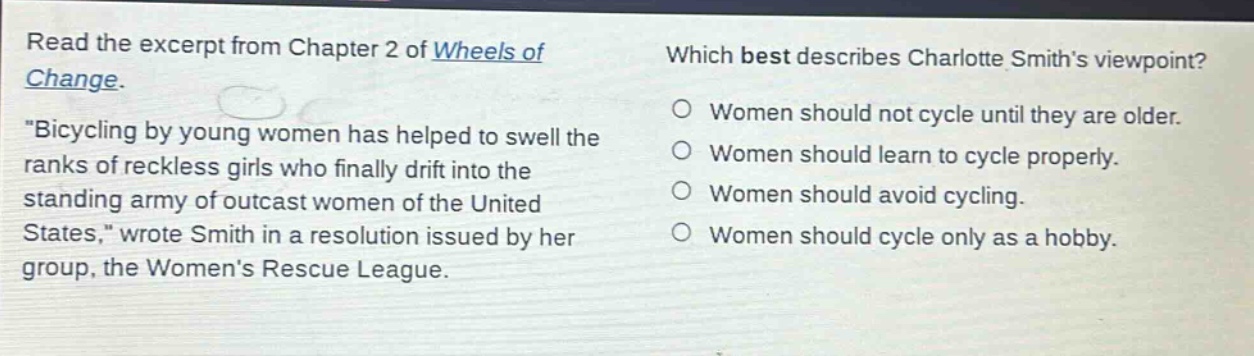 read the excerpt from chapter 2 of wheels of change. \bicycling by young women has helped to swell the ranks of reckless girls who finally drift into the standing army of outcast women of the united states,\ wrote smith in a resolution issued by her group, the womens rescue league. which best describes charlotte smiths viewpoint? women should not cycle until they are older. women should learn to cycle properly. women should avoid cycling. women should cycle only as a hobby.