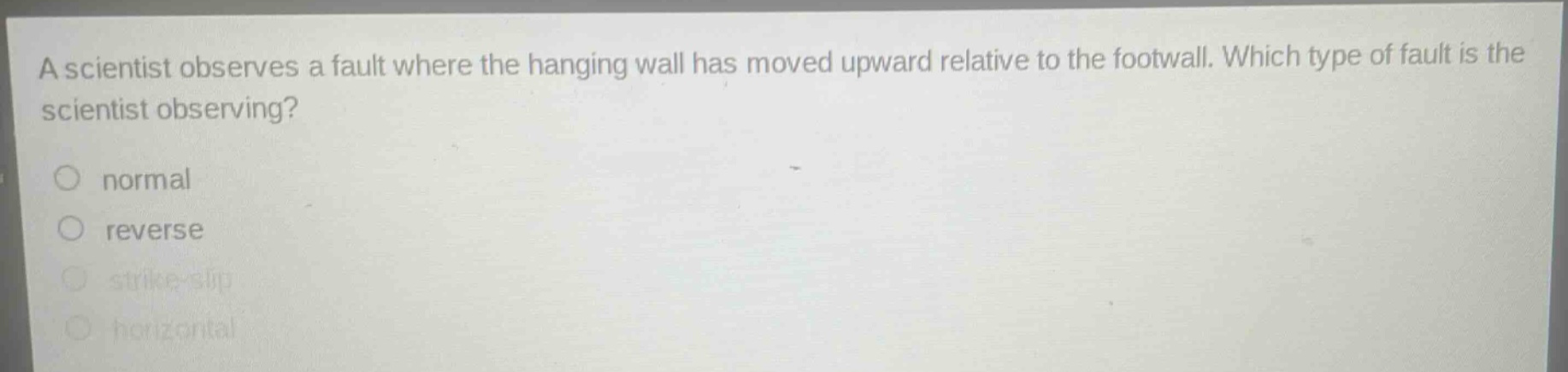 a scientist observes a fault where the hanging wall has moved upward relative to the footwall. which type of fault is the scientist observing?\nnormal\nreverse\nstrike - slip\nhorizontal