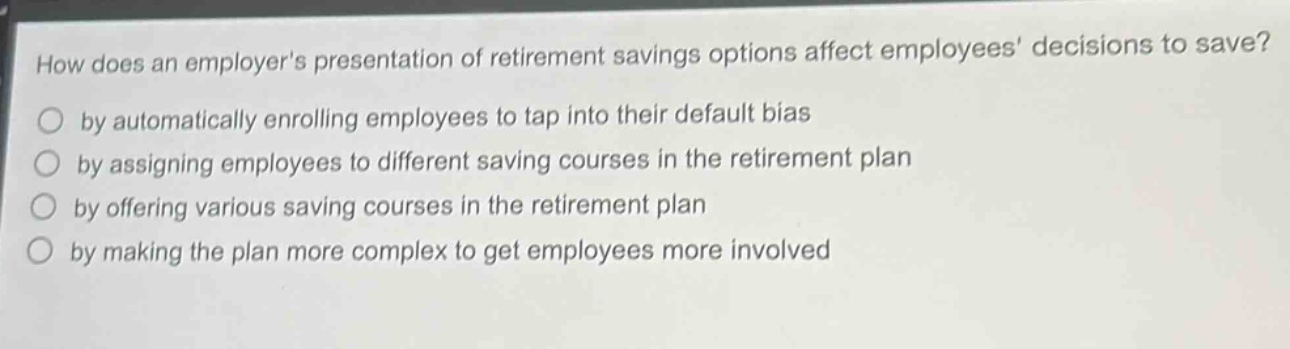 how does an employers presentation of retirement savings options affect employees decisions to save?\nby automatically enrolling employees to tap into their default bias\nby assigning employees to different saving courses in the retirement plan\nby offering various saving courses in the retirement plan\nby making the plan more complex to get employees more involved