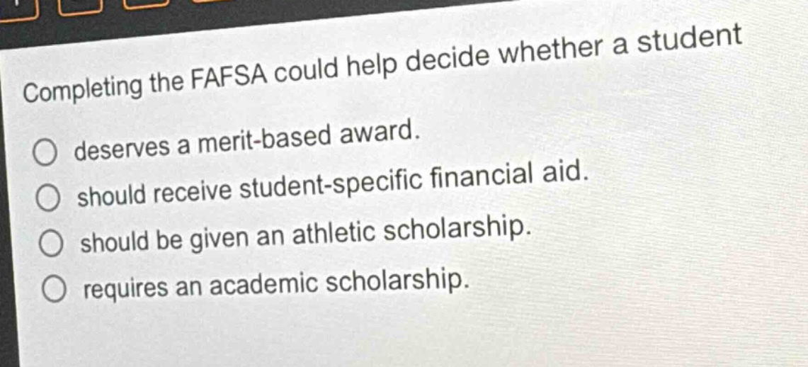 completing the fafsa could help decide whether a student\ndeserves a merit - based award.\nshould receive student - specific financial aid.\nshould be given an athletic scholarship.\nrequires an academic scholarship.