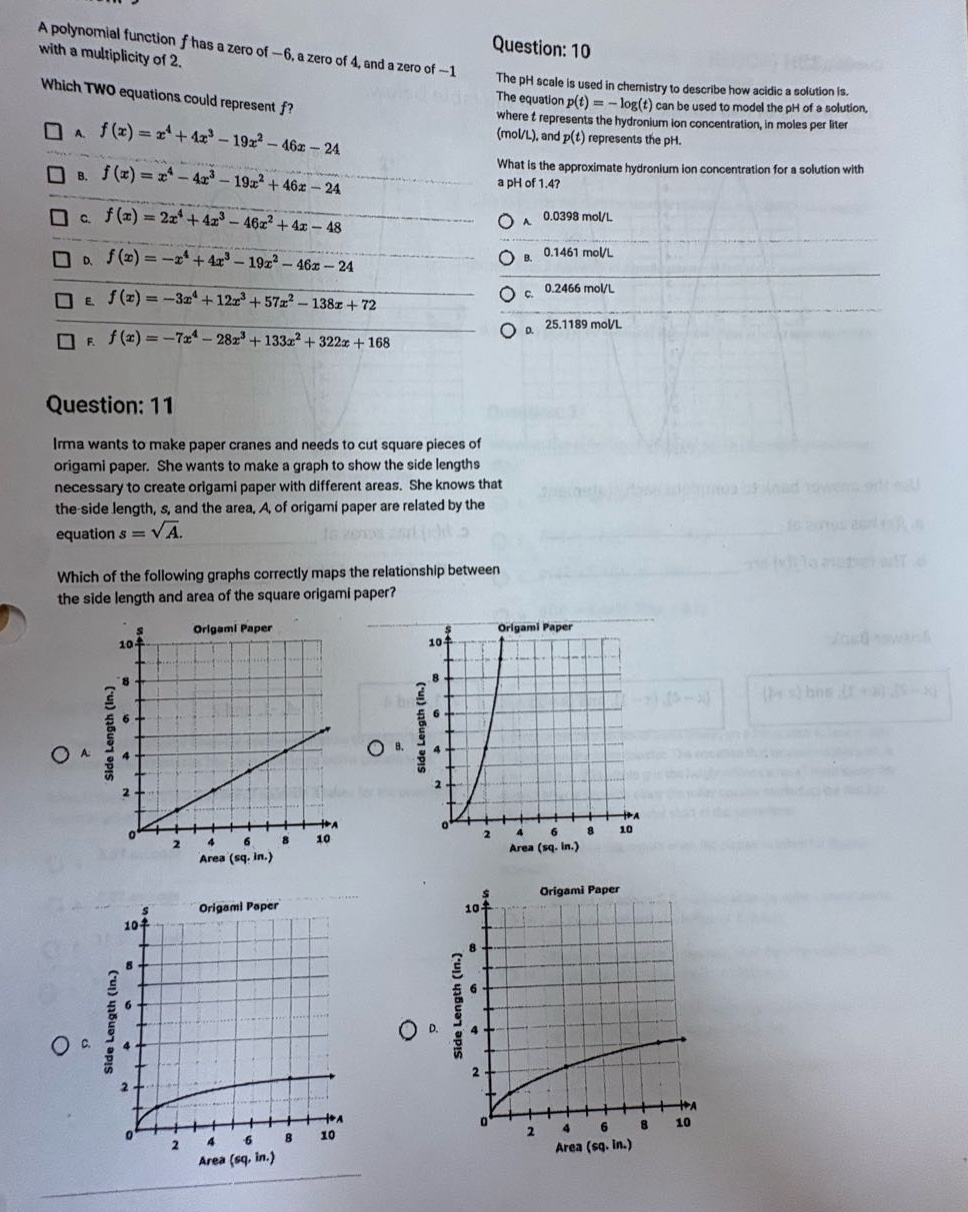 a polynomial function (f) has a zero of (-6), a zero of (4), and a zero of (-1) with a multiplicity of 2. which two equations could represent (f)? \na. (f(x)=x^{4}+4x^{3}-19x^{2}-46x - 24) \nb. (f(x)=x^{4}-4x^{3}-19x^{2}+46x - 24) \nc. (f(x)=2x^{4}+4x^{3}-46x^{2}+4x - 48) \nd. (f(x)=-x^{4}+4x^{3}-19x^{2}-46x - 24) \ne. (f(x)=-3x^{4}+12x^{3}+57x^{2}-138x + 72) \nf. (f(x)=-7x^{4}-28x^{3}+133x^{2}+322x + 168) \nquestion: 10 \nthe ph scale is used in chemistry to describe how acidic a solution is. the equation (p(t)=-log(t)) can be used to model the ph of a solution, where (t) represents the hydronium - ion concentration, in moles per liter (mol/l), and (p(t)) represents the ph. what is the approximate hydronium ion concentration for a solution with a ph of 1.4? \na. (0.0398) mol/l \nb. (0.1461) mol/l \nc. (0.2466) mol/l \nd. (25.1189) mol/l \nquestion: 11 \nirma wants to make paper cranes and needs to cut square pieces of origami paper. she wants to make a graph to show the side lengths necessary to create origami paper with different areas. she knows that the side length, (s), and the area, (a), of origami paper are related by the equation (s = sqrt{a}). which of the following graphs correctly maps the relationship between the side length and area of the square origami paper?