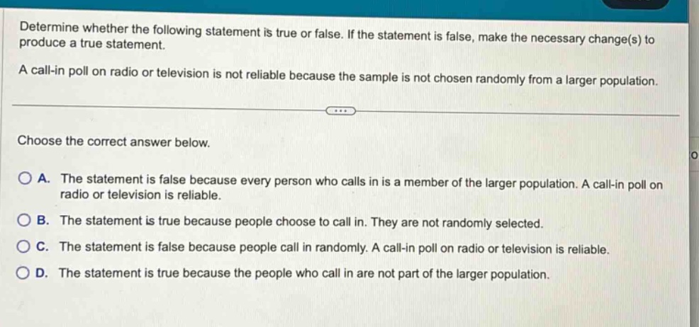 determine whether the following statement is true or false. if the statement is false, make the necessary change(s) to produce a true statement. a call - in poll on radio or television is not reliable because the sample is not chosen randomly from a larger population. choose the correct answer below. a. the statement is false because every person who calls in is a member of the larger population. a call - in poll on radio or television is reliable. b. the statement is true because people choose to call in. they are not randomly selected. c. the statement is false because people call in randomly. a call - in poll on radio or television is reliable. d. the statement is true because the people who call in are not part of the larger population.