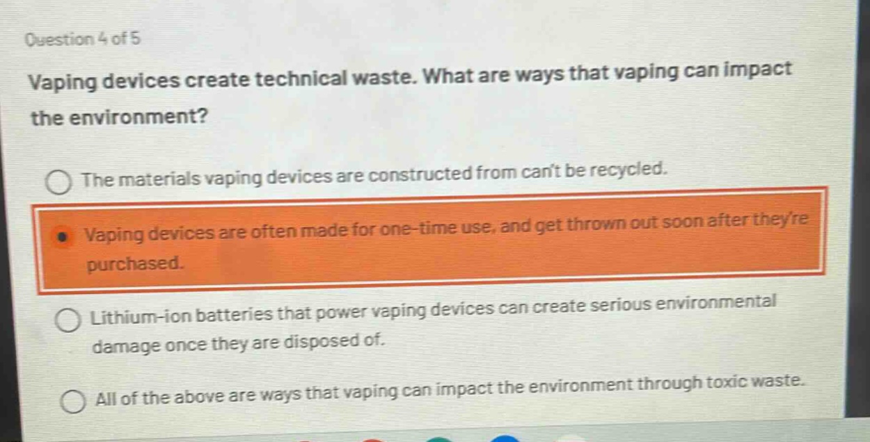question 4 of 5\nvaping devices create technical waste. what are ways that vaping can impact the environment?\nthe materials vaping devices are constructed from cant be recycled.\nvaping devices are often made for one - time use, and get thrown out soon after theyre purchased.\nlithium - ion batteries that power vaping devices can create serious environmental damage once they are disposed of.\nall of the above are ways that vaping can impact the environment through toxic waste.