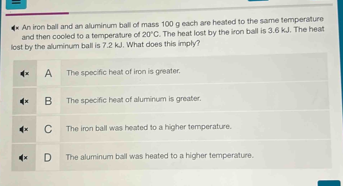 an iron ball and an aluminum ball of mass 100 g each are heated to the same temperature and then cooled to a temperature of 20°c. the heat lost by the iron ball is 3.6 kj. the heat lost by the aluminum ball is 7.2 kj. what does this imply?\na the specific heat of iron is greater.\nb the specific heat of aluminum is greater.\nc the iron ball was heated to a higher temperature.\nd the aluminum ball was heated to a higher temperature.