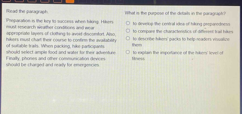 read the paragraph.\npreparation is the key to success when hiking. hikers must research weather conditions and wear appropriate layers of clothing to avoid discomfort. also, hikers must chart their course to confirm the availability of suitable trails. when packing, hike participants should select ample food and water for their adventure. finally, phones and other communication devices should be charged and ready for emergencies.\nwhat is the purpose of the details in the paragraph?\n○ to develop the central idea of hiking preparedness\n○ to compare the characteristics of different trail hikes\n○ to describe hikers packs to help readers visualize them\n○ to explain the importance of the hikers level of fitness