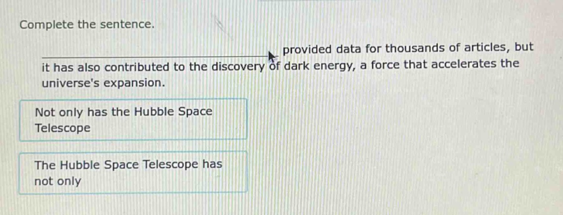 complete the sentence.\nprovided data for thousands of articles, but it has also contributed to the discovery of dark energy, a force that accelerates the universes expansion.\nnot only has the hubble space telescope\nthe hubble space telescope has not only