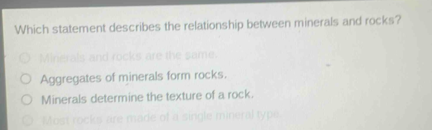 which statement describes the relationship between minerals and rocks? minerals and rocks are the same. aggregates of minerals form rocks. minerals determine the texture of a rock. most rocks are made of a single mineral type.