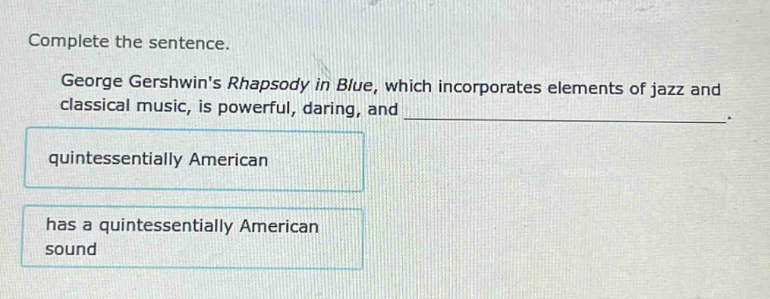complete the sentence.\ngeorge gershwins rhapsody in blue, which incorporates elements of jazz and classical music, is powerful, daring, and ______________.\nquintessentially american\nhas a quintessentially american sound
