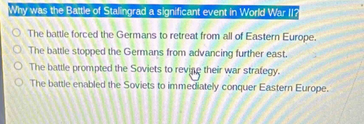 why was the battle of stalingrad a significant event in world war ii?\nthe battle forced the germans to retreat from all of eastern europe.\nthe battle stopped the germans from advancing further east.\nthe battle prompted the soviets to revise their war strategy.\nthe battle enabled the soviets to immediately conquer eastern europe.