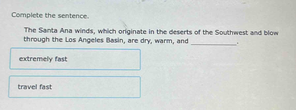 complete the sentence.\nthe santa ana winds, which originate in the deserts of the southwest and blow through the los angeles basin, are dry, warm, and __________.\nextremely fast\ntravel fast