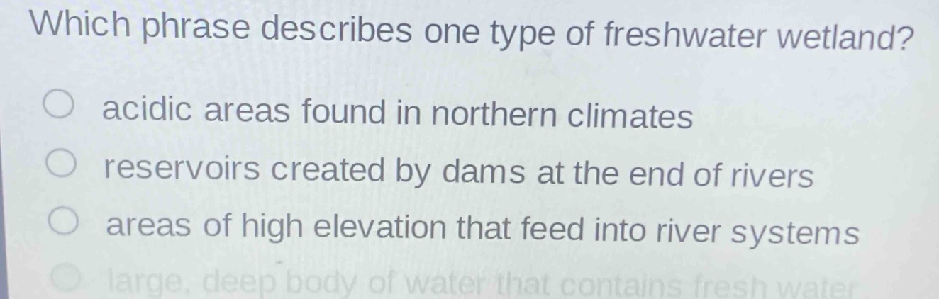 which phrase describes one type of freshwater wetland?\nacidic areas found in northern climates\nreservoirs created by dams at the end of rivers\nareas of high elevation that feed into river systems\nlarge, deep body of water that contains fresh water