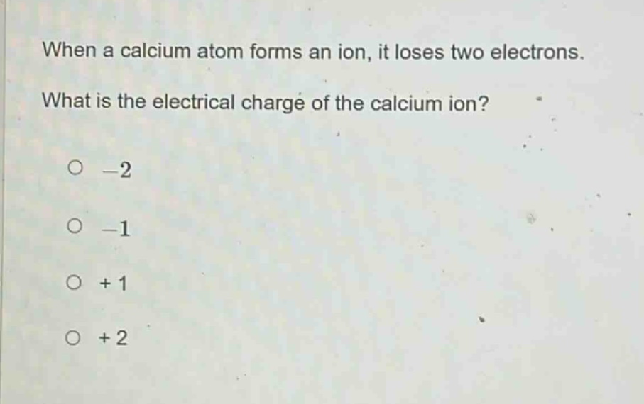 when a calcium atom forms an ion, it loses two electrons. what is the electrical charge of the calcium ion?\n-2\n-1\n+1\n+2