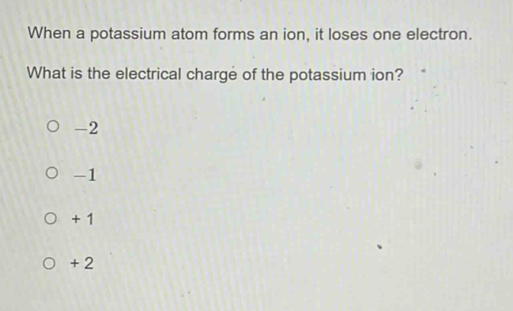 when a potassium atom forms an ion, it loses one electron. what is the electrical charge of the potassium ion?\n-2\n-1\n+1\n+2
